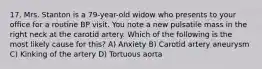 17. Mrs. Stanton is a 79-year-old widow who presents to your office for a routine BP visit. You note a new pulsatile mass in the right neck at the carotid artery. Which of the following is the most likely cause for this? A) Anxiety B) Carotid artery aneurysm C) Kinking of the artery D) Tortuous aorta