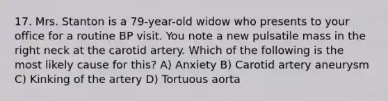 17. Mrs. Stanton is a 79-year-old widow who presents to your office for a routine BP visit. You note a new pulsatile mass in the right neck at the carotid artery. Which of the following is the most likely cause for this? A) Anxiety B) Carotid artery aneurysm C) Kinking of the artery D) Tortuous aorta