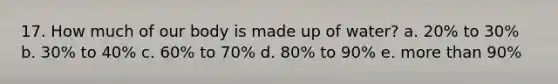 17. How much of our body is made up of water? a. 20% to 30% b. 30% to 40% c. 60% to 70% d. 80% to 90% e. more than 90%