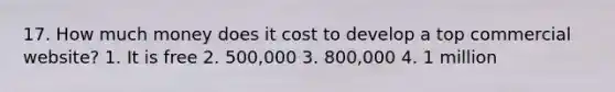 17. How much money does it cost to develop a top commercial website? 1. It is free 2. 500,000 3. 800,000 4. 1 million