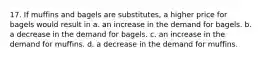 17. If muffins and bagels are substitutes, a higher price for bagels would result in a. an increase in the demand for bagels. b. a decrease in the demand for bagels. c. an increase in the demand for muffins. d. a decrease in the demand for muffins.