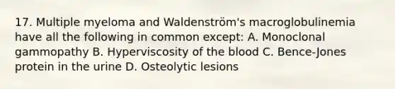 17. Multiple myeloma and Waldenström's macroglobulinemia have all the following in common except: A. Monoclonal gammopathy B. Hyperviscosity of the blood C. Bence-Jones protein in the urine D. Osteolytic lesions