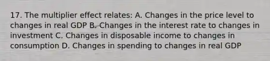 17. The multiplier effect relates: A. Changes in the price level to changes in real GDP B. Changes in the interest rate to changes in investment C. Changes in disposable income to changes in consumption D. Changes in spending to changes in real GDP