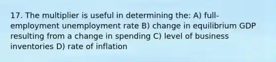 17. The multiplier is useful in determining the: A) full-employment unemployment rate B) change in equilibrium GDP resulting from a change in spending C) level of business inventories D) rate of inflation