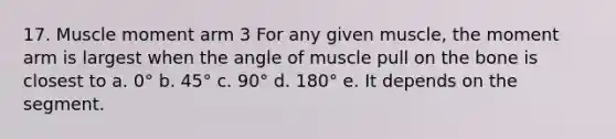 17. Muscle moment arm 3 For any given muscle, the moment arm is largest when the angle of muscle pull on the bone is closest to a. 0° b. 45° c. 90° d. 180° e. It depends on the segment.