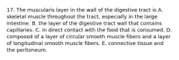 17. The muscularis layer in the wall of the digestive tract is A. skeletal muscle throughout the tract, especially in the large intestine. B. the layer of the digestive tract wall that contains capillaries. C. in direct contact with the food that is consumed. D. composed of a layer of circular smooth muscle fibers and a layer of longitudinal smooth muscle fibers. E. connective tissue and the peritoneum.