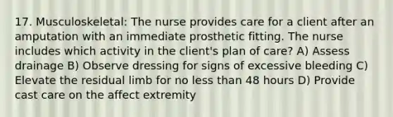 17. Musculoskeletal: The nurse provides care for a client after an amputation with an immediate prosthetic fitting. The nurse includes which activity in the client's plan of care? A) Assess drainage B) Observe dressing for signs of excessive bleeding C) Elevate the residual limb for no <a href='https://www.questionai.com/knowledge/k7BtlYpAMX-less-than' class='anchor-knowledge'>less than</a> 48 hours D) Provide cast care on the affect extremity