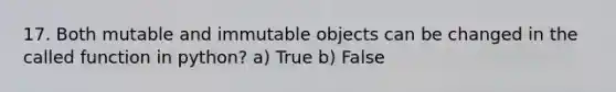 17. Both mutable and immutable objects can be changed in the called function in python? a) True b) False