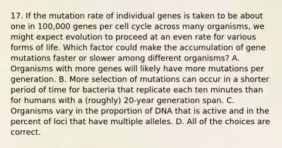 17. If the mutation rate of individual genes is taken to be about one in 100,000 genes per cell cycle across many organisms, we might expect evolution to proceed at an even rate for various forms of life. Which factor could make the accumulation of gene mutations faster or slower among different organisms? A. Organisms with more genes will likely have more mutations per generation. B. More selection of mutations can occur in a shorter period of time for bacteria that replicate each ten minutes than for humans with a (roughly) 20-year generation span. C. Organisms vary in the proportion of DNA that is active and in the percent of loci that have multiple alleles. D. All of the choices are correct.