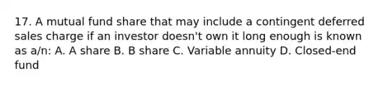 17. A mutual fund share that may include a contingent deferred sales charge if an investor doesn't own it long enough is known as a/n: A. A share B. B share C. Variable annuity D. Closed-end fund