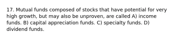 17. Mutual funds composed of stocks that have potential for very high growth, but may also be unproven, are called A) income funds. B) capital appreciation funds. C) specialty funds. D) dividend funds.