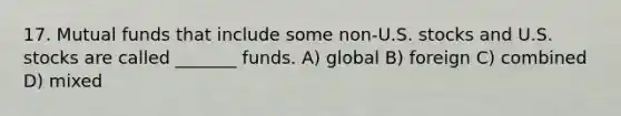 17. Mutual funds that include some non-U.S. stocks and U.S. stocks are called _______ funds. A) global B) foreign C) combined D) mixed