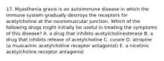 17. Myasthenia gravis is an autoimmune disease in which the immune system gradually destroys the receptors for acetylcholine at the neuromuscular junction. Which of the following drugs might initially be useful in treating the symptoms of this disease? A. a drug that inhibits acetylcholinesterase B. a drug that inhibits release of acetylcholine C. curare D. atropine (a muscarinic acetylcholine receptor antagonist) E. a nicotinic acetylcholine receptor antagonist