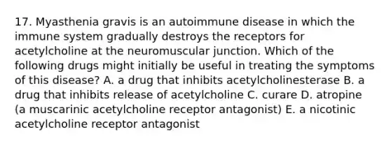 17. Myasthenia gravis is an autoimmune disease in which the immune system gradually destroys the receptors for acetylcholine at the neuromuscular junction. Which of the following drugs might initially be useful in treating the symptoms of this disease? A. a drug that inhibits acetylcholinesterase B. a drug that inhibits release of acetylcholine C. curare D. atropine (a muscarinic acetylcholine receptor antagonist) E. a nicotinic acetylcholine receptor antagonist