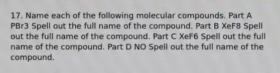 17. Name each of the following molecular compounds. Part A PBr3 Spell out the full name of the compound. Part B XeF8 Spell out the full name of the compound. Part C XeF6 Spell out the full name of the compound. Part D NO Spell out the full name of the compound.