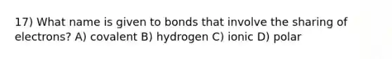 17) What name is given to bonds that involve the sharing of electrons? A) covalent B) hydrogen C) ionic D) polar