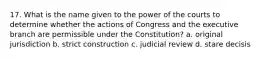 17. What is the name given to the power of the courts to determine whether the actions of Congress and the executive branch are permissible under the Constitution? a. original jurisdiction b. strict construction c. judicial review d. stare decisis