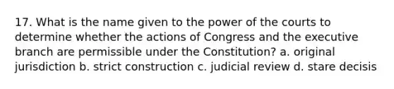 17. What is the name given to the power of the courts to determine whether the actions of Congress and the executive branch are permissible under the Constitution? a. original jurisdiction b. strict construction c. judicial review d. stare decisis