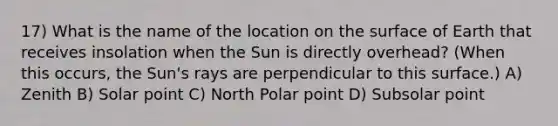 17) What is the name of the location on the surface of Earth that receives insolation when the Sun is directly overhead? (When this occurs, the Sun's rays are perpendicular to this surface.) A) Zenith B) Solar point C) North Polar point D) Subsolar point