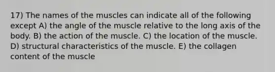 17) The names of the muscles can indicate all of the following except A) the angle of the muscle relative to the long axis of the body. B) the action of the muscle. C) the location of the muscle. D) structural characteristics of the muscle. E) the collagen content of the muscle