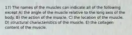 17) The names of the muscles can indicate all of the following except A) the angle of the muscle relative to the long axis of the body. B) the action of the muscle. C) the location of the muscle. D) structural characteristics of the muscle. E) the collagen content of the muscle.