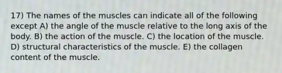 17) The names of the muscles can indicate all of the following except A) the angle of the muscle relative to the long axis of the body. B) the action of the muscle. C) the location of the muscle. D) structural characteristics of the muscle. E) the collagen content of the muscle.