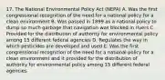 17. The National Environmental Policy Act (NEPA) A. Was the first congressional recognition of the need for a national policy for a clean environment B. Was passed in 1899 as a national policy to dump so much garbage that navigation was blocked in rivers C. Provided for the distribution of authority for environmental policy among 15 different federal agencies D. Regulates the way in which pesticides are developed and used E. Was the first congressional recognition of the need for a national policy for a clean environment and it provided for the distribution of authority for environmental policy among 15 different federal agencies