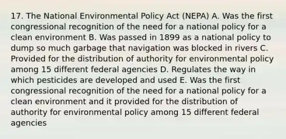 17. The National Environmental Policy Act (NEPA) A. Was the first congressional recognition of the need for a national policy for a clean environment B. Was passed in 1899 as a national policy to dump so much garbage that navigation was blocked in rivers C. Provided for the distribution of authority for environmental policy among 15 different federal agencies D. Regulates the way in which pesticides are developed and used E. Was the first congressional recognition of the need for a national policy for a clean environment and it provided for the distribution of authority for environmental policy among 15 different federal agencies