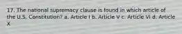 17. The national supremacy clause is found in which article of the U.S. Constitution? a. Article I b. Article V c. Article VI d. Article X