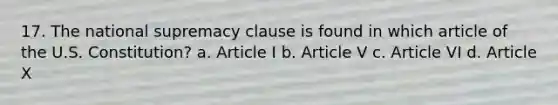 17. The national supremacy clause is found in which article of the U.S. Constitution? a. Article I b. Article V c. Article VI d. Article X