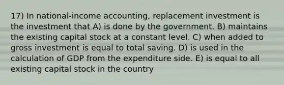 17) In national-income accounting, replacement investment is the investment that A) is done by the government. B) maintains the existing capital stock at a constant level. C) when added to gross investment is equal to total saving. D) is used in the calculation of GDP from the expenditure side. E) is equal to all existing capital stock in the country