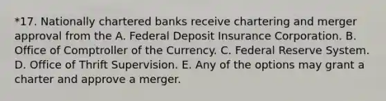 *17. Nationally chartered banks receive chartering and merger approval from the A. Federal Deposit Insurance Corporation. B. Office of Comptroller of the Currency. C. Federal Reserve System. D. Office of Thrift Supervision. E. Any of the options may grant a charter and approve a merger.