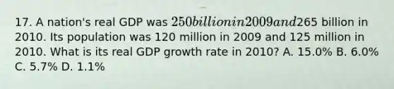 17. A nation's real GDP was 250 billion in 2009 and265 billion in 2010. Its population was 120 million in 2009 and 125 million in 2010. What is its real GDP growth rate in 2010? A. 15.0% B. 6.0% C. 5.7% D. 1.1%