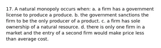 17. A natural monopoly occurs when: a. a firm has a government license to produce a produce. b. the government sanctions the firm to be the only producer of a product. c. a firm has sole ownership of a natural resource. d. there is only one firm in a market and the entry of a second firm would make price <a href='https://www.questionai.com/knowledge/k7BtlYpAMX-less-than' class='anchor-knowledge'>less than</a> average cost.