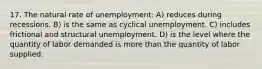 17. The natural rate of unemployment: A) reduces during recessions. B) is the same as cyclical unemployment. C) includes frictional and structural unemployment. D) is the level where the quantity of labor demanded is more than the quantity of labor supplied.