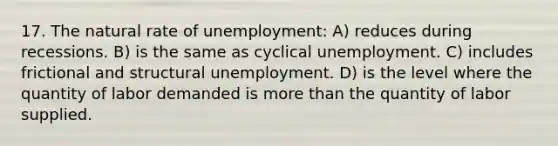 17. The natural rate of unemployment: A) reduces during recessions. B) is the same as cyclical unemployment. C) includes frictional and structural unemployment. D) is the level where the quantity of labor demanded is <a href='https://www.questionai.com/knowledge/keWHlEPx42-more-than' class='anchor-knowledge'>more than</a> the quantity of labor supplied.