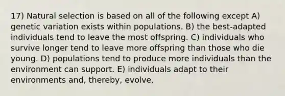 17) Natural selection is based on all of the following except A) genetic variation exists within populations. B) the best-adapted individuals tend to leave the most offspring. C) individuals who survive longer tend to leave more offspring than those who die young. D) populations tend to produce more individuals than the environment can support. E) individuals adapt to their environments and, thereby, evolve.