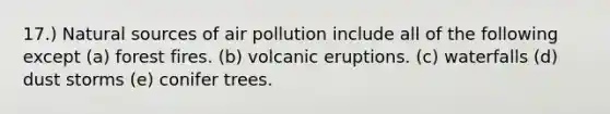 17.) Natural sources of air pollution include all of the following except (a) forest fires. (b) volcanic eruptions. (c) waterfalls (d) dust storms (e) conifer trees.