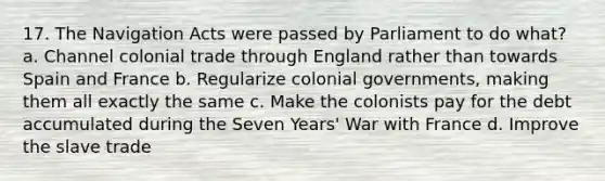 17. The Navigation Acts were passed by Parliament to do what? a. Channel colonial trade through England rather than towards Spain and France b. Regularize colonial governments, making them all exactly the same c. Make the colonists pay for the debt accumulated during the Seven Years' War with France d. Improve the slave trade