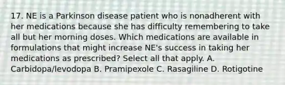 17. NE is a Parkinson disease patient who is nonadherent with her medications because she has difficulty remembering to take all but her morning doses. Which medications are available in formulations that might increase NE's success in taking her medications as prescribed? Select all that apply. A. Carbidopa/levodopa B. Pramipexole C. Rasagiline D. Rotigotine