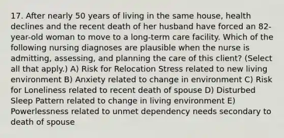 17. After nearly 50 years of living in the same house, health declines and the recent death of her husband have forced an 82-year-old woman to move to a long-term care facility. Which of the following nursing diagnoses are plausible when the nurse is admitting, assessing, and planning the care of this client? (Select all that apply.) A) Risk for Relocation Stress related to new living environment B) Anxiety related to change in environment C) Risk for Loneliness related to recent death of spouse D) Disturbed Sleep Pattern related to change in living environment E) Powerlessness related to unmet dependency needs secondary to death of spouse