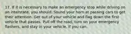 17. If it is necessary to make an emergency stop while driving on an interstate, you should: Sound your horn at passing cars to get their attention. Get out of your vehicle and flag down the first vehicle that passes. Pull off the road, turn on your emergency flashers, and stay in your vehicle, if you can.