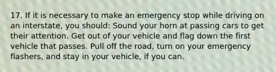 17. If it is necessary to make an emergency stop while driving on an interstate, you should: Sound your horn at passing cars to get their attention. Get out of your vehicle and flag down the first vehicle that passes. Pull off the road, turn on your emergency flashers, and stay in your vehicle, if you can.