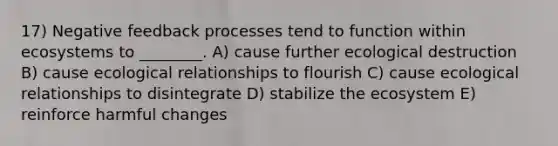 17) Negative feedback processes tend to function within ecosystems to ________. A) cause further ecological destruction B) cause ecological relationships to flourish C) cause ecological relationships to disintegrate D) stabilize the ecosystem E) reinforce harmful changes