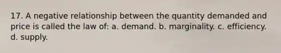 17. A negative relationship between the quantity demanded and price is called the law of: a. demand. b. marginality. c. efficiency. d. supply.