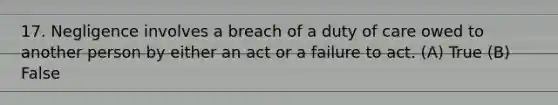 17. Negligence involves a breach of a duty of care owed to another person by either an act or a failure to act. (A) True (B) False