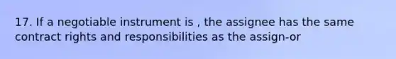 17. If a negotiable instrument is , the assignee has the same contract rights and responsibilities as the assign-or