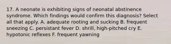 17. A neonate is exhibiting signs of neonatal abstinence syndrome. Which findings would confirm this diagnosis? Select all that apply. A. adequate rooting and sucking B. frequent sneezing C. persistant fever D. shrill, high-pitched cry E. hypotonic reflexes F. frequent yawning