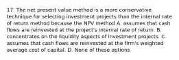 17. The net present value method is a more conservative technique for selecting investment projects than the internal rate of return method because the NPV method A. assumes that cash flows are reinvested at the project's internal rate of return. B. concentrates on the liquidity aspects of investment projects. C. assumes that cash flows are reinvested at the firm's weighted average cost of capital. D. None of these options