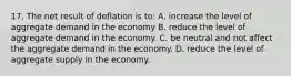 17. The net result of deflation is to: A. increase the level of aggregate demand in the economy B. reduce the level of aggregate demand in the economy. C. be neutral and not affect the aggregate demand in the economy. D. reduce the level of aggregate supply in the economy.